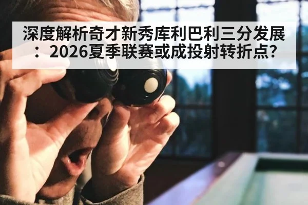 深度解析奇才新秀库利巴利三分发展:2026夏季联赛或成投射转折点?