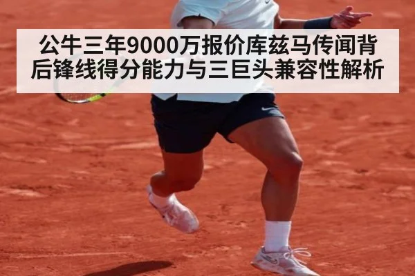 公牛三年9000万报价库兹马传闻背后锋线得分能力与三巨头兼容性解析