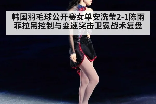 韩国羽毛球公开赛女单安洗莹2-1陈雨菲拉吊控制与变速突击卫冕战术复盘