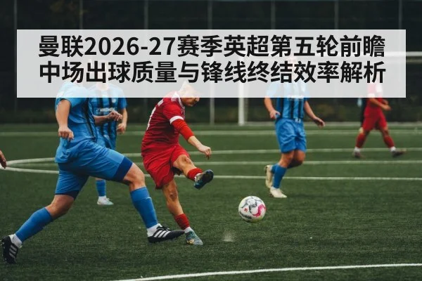 曼联2026-27赛季英超第五轮前瞻 中场出球质量与锋线终结效率解析