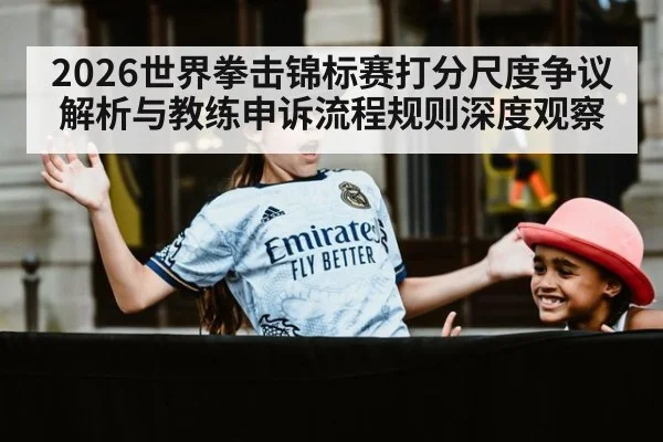2026世界拳击锦标赛打分尺度争议解析与教练申诉流程规则深度观察