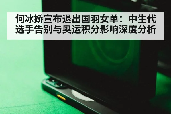 何冰娇宣布退出国羽女单：中生代选手告别与奥运积分影响深度分析